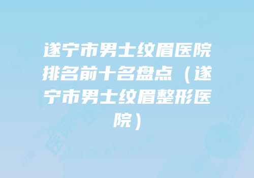 遂宁市男士纹眉医院排名前十名盘点（遂宁市男士纹眉整形医院）