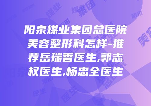阳泉煤业集团总医院美容整形科怎样-推荐岳瑞香医生,郭志权医生,杨忠全医生