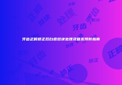 牙齿正畸矫正后白色斑块处理及复发预防指南