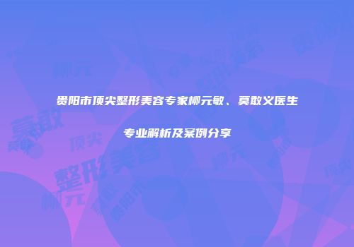 贵阳市顶尖整形美容专家柳元敏、莫敢义医生专业解析及案例分享