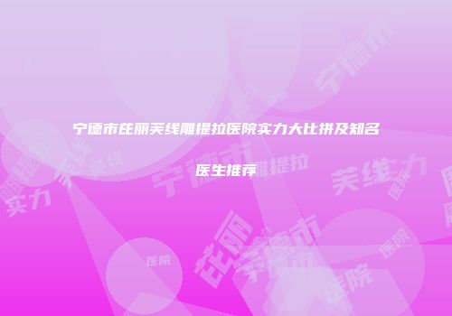 宁德市芘丽芙线雕提拉医院实力大比拼及知名医生推荐