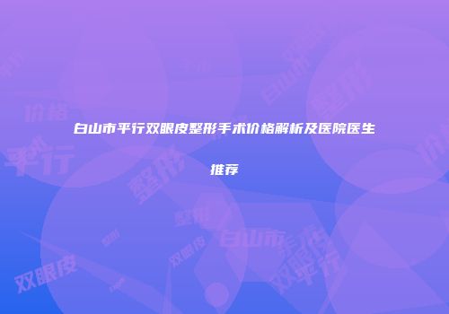 白山市平行双眼皮整形手术价格解析及医院医生推荐