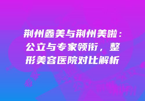 荆州鑫美与荆州美啦：公立与专家领衔，整形美容医院对比解析