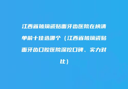 江西省玻璃瓷贴面牙齿医院在榜清单前十佳选哪个（江西省玻璃瓷贴面牙齿口腔医院深挖口碑、实力对比）