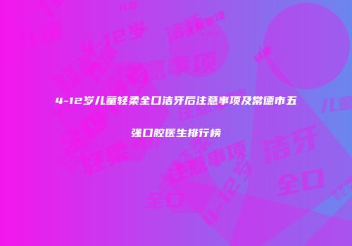 4-12岁儿童轻柔全口洁牙后注意事项及常德市五强口腔医生排行榜