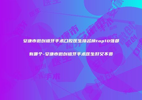 安康市微创植牙手术口腔医生排名榜top10强都有哪个-安康市微创植牙手术医生好又不贵