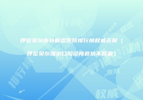 呼伦贝尔市补龋齿医院排行榜权威荟聚（呼伦贝尔瑞尔口腔诊所避坑不踩雷）