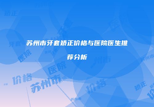 苏州市牙套矫正价格与医院医生推荐分析