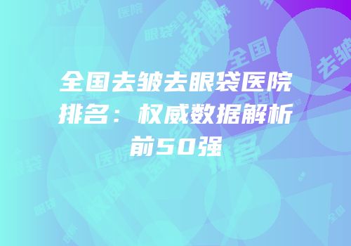 全国去皱去眼袋医院排名：权威数据解析前50强