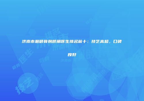 济南市磨颧骨削颌角医生排名前十：技艺高超，口碑良好
