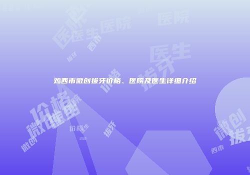 鸡西市微创拔牙价格、医院及医生详细介绍