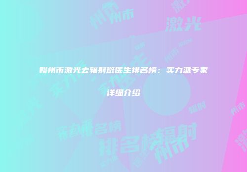 赣州市激光去辐射斑医生排名榜：实力派专家详细介绍