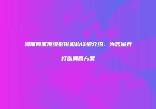 海南两家顶级整形机构详细介绍：为您量身打造美丽方案