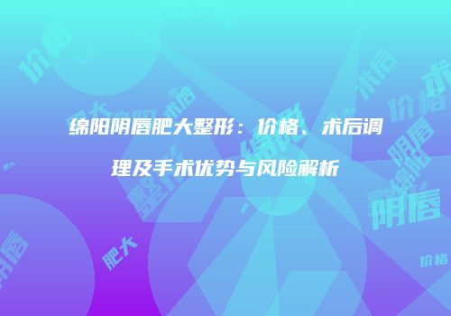 绵阳阴唇肥大整形：价格、术后调理及手术优势与风险解析
