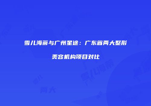 雪儿海蒂与广州星途：广东省两大整形美容机构项目对比