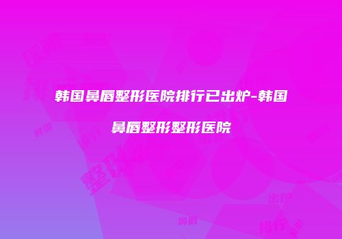 韩国鼻唇整形医院排行已出炉-韩国鼻唇整形整形医院