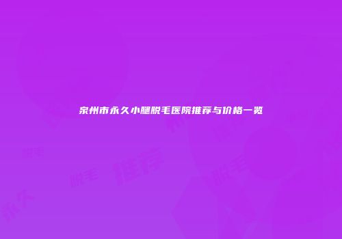 泉州市永久小腿脱毛医院推荐与价格一览