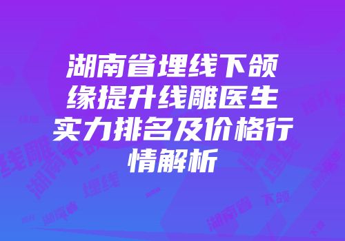 湖南省埋线下颌缘提升线雕医生实力排名及价格行情解析