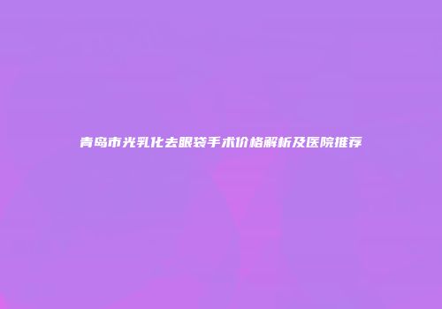 青岛市光乳化去眼袋手术价格解析及医院推荐