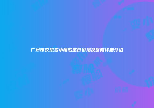 广州市咬肌变小瘦脸整形价格及医院详细介绍
