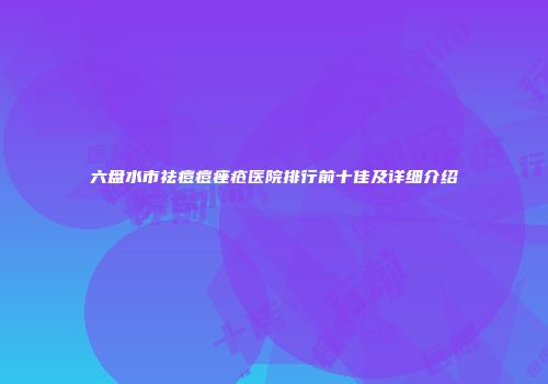 六盘水市祛痘痘痤疮医院排行前十佳及详细介绍