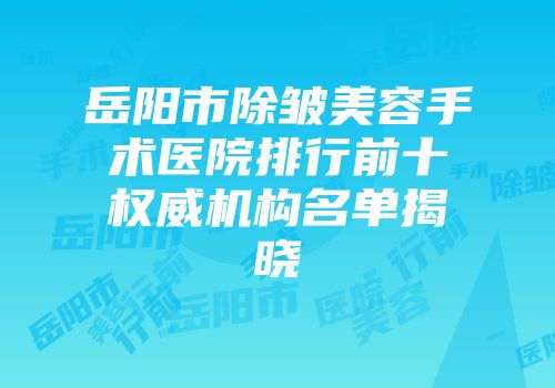 岳阳市除皱美容手术医院排行前十权威机构名单揭晓