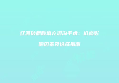 辽源玻尿酸填充泪沟手术：价格影响因素及选择指南