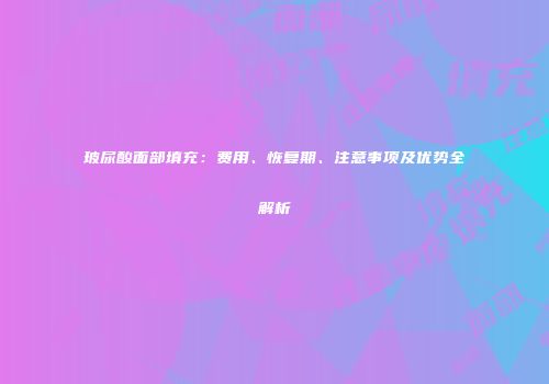 玻尿酸面部填充：费用、恢复期、注意事项及优势全解析