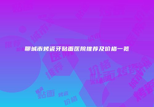 聊城市烤瓷牙贴面医院推荐及价格一览