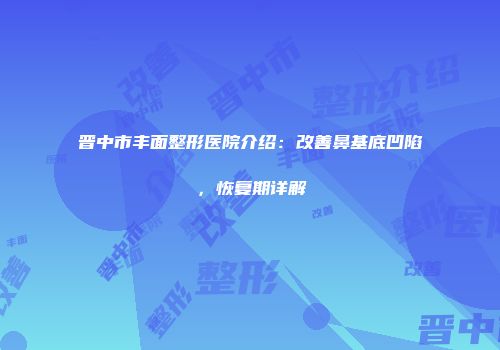 晋中市丰面整形医院介绍：改善鼻基底凹陷，恢复期详解