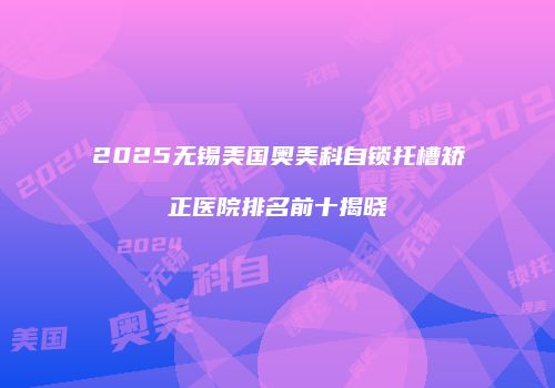 2025无锡美国奥美科自锁托槽矫正医院排名前十揭晓