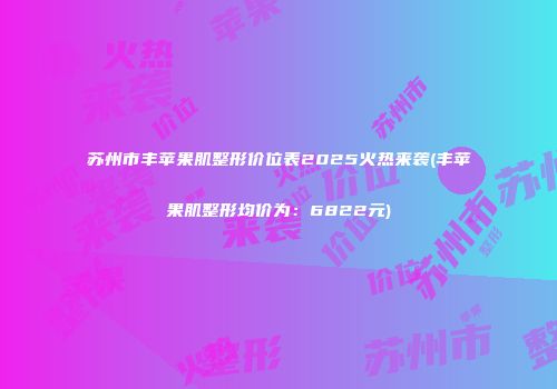 苏州市丰苹果肌整形价位表2025火热来袭(丰苹果肌整形均价为：6822元)