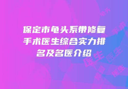 保定市龟头系带修复手术医生综合实力排名及名医介绍