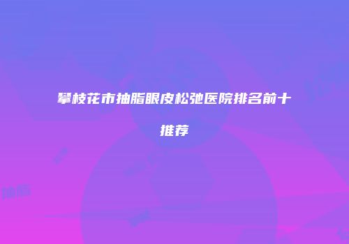 攀枝花市抽脂眼皮松弛医院排名前十推荐