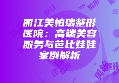 丽江美柏瑞整形医院：高端美容服务与芭比娃娃案例解析