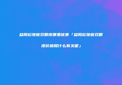 益阳松弛做双眼皮哪里优惠「益阳松弛做双眼皮价格和什么有关呢」