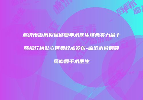 临沂市做唇裂鼻修复手术医生综合实力前十强排行榜私立医美权威发布-临沂市做唇裂鼻修复手术医生