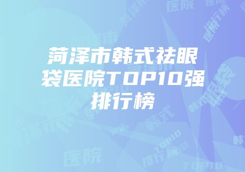 菏泽市韩式祛眼袋医院TOP10强排行榜