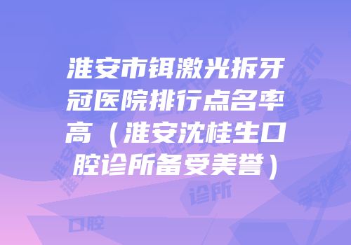 淮安市铒激光拆牙冠医院排行点名率高（淮安沈桂生口腔诊所备受美誉）