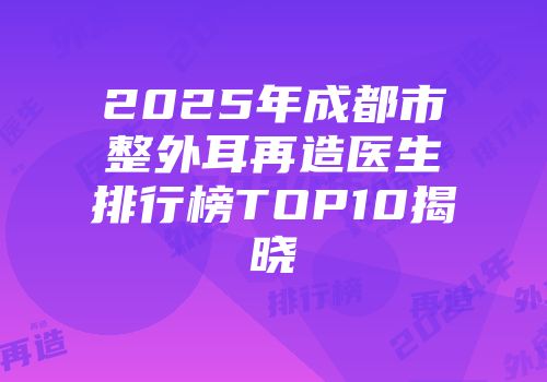 2025年成都市整外耳再造医生排行榜TOP10揭晓