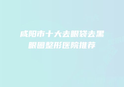 咸阳市十大去眼袋去黑眼圈整形医院推荐