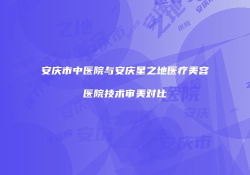 安庆市中医院与安庆星之地医疗美容医院技术审美对比
