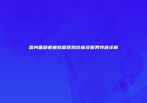 国内面部疤痕修复医院价格及服务特色详解