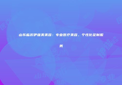 山东临沂伊维美美容：专业医疗美容，个性化定制服务