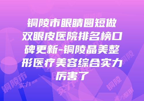 铜陵市眼睛圆短做双眼皮医院排名榜口碑更新-铜陵晶美整形医疗美容综合实力厉害了