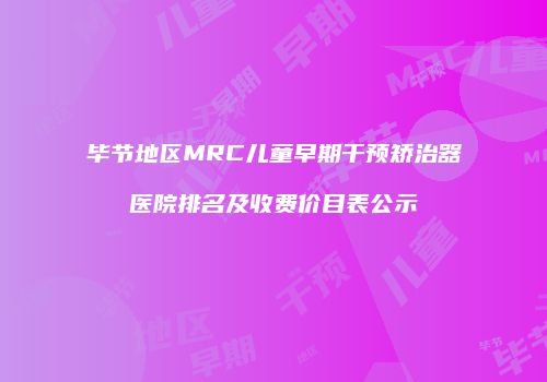 毕节地区MRC儿童早期干预矫治器医院排名及收费价目表公示