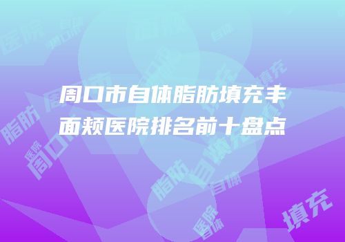 周口市自体脂肪填充丰面颊医院排名前十盘点