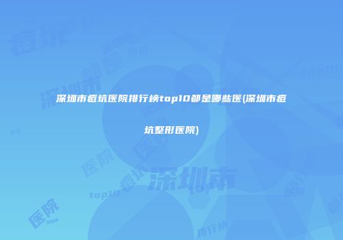 深圳市痘坑医院排行榜top10都是哪些医(深圳市痘坑整形医院)