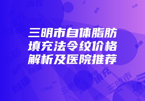 三明市自体脂肪填充法令纹价格解析及医院推荐