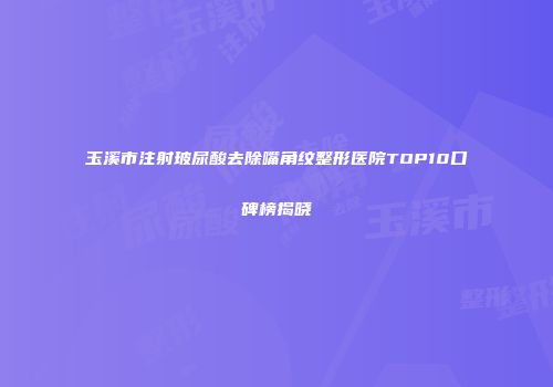 玉溪市注射玻尿酸去除嘴角纹整形医院TOP10口碑榜揭晓